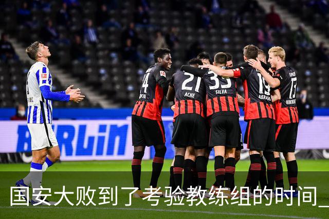 国安大败到了考验教练组的时间 不能被这一场击垮